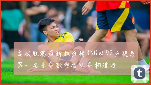 高校联赛最新积分榜RNG以92分稳居第一名竞争激烈各队争相追赶