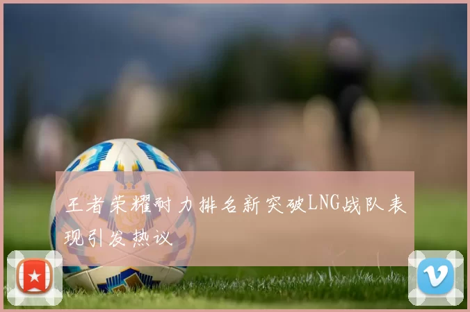 王者荣耀耐力排名新突破LNG战队表现引发热议