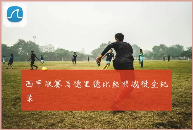 西甲联赛马德里德比经典战役全纪录