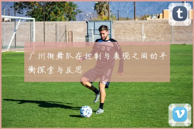 广州街舞队在控制与表现之间的平衡探索与反思