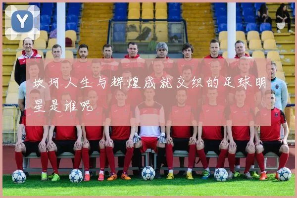 坎坷人生与辉煌成就交织的足球明星是谁呢