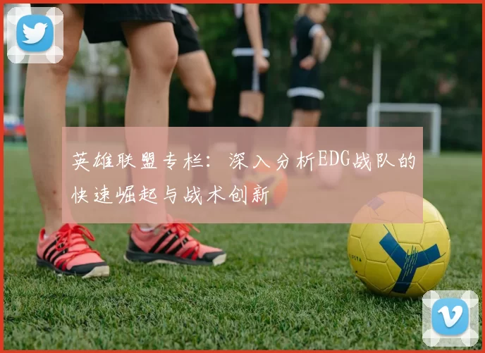 英雄联盟专栏：深入分析EDG战队的快速崛起与战术创新