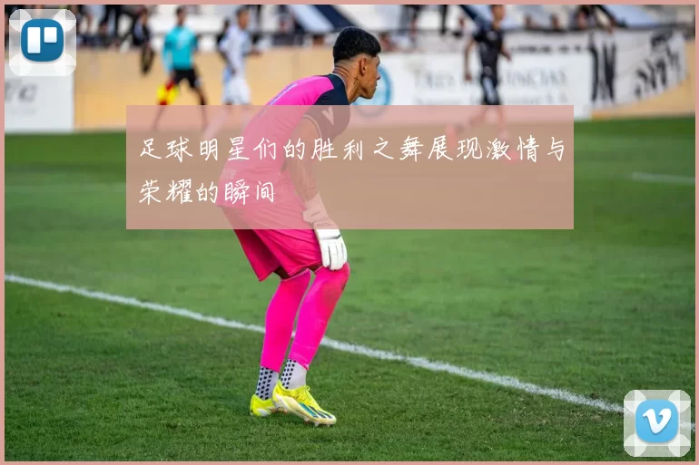 足球明星们的胜利之舞展现激情与荣耀的瞬间