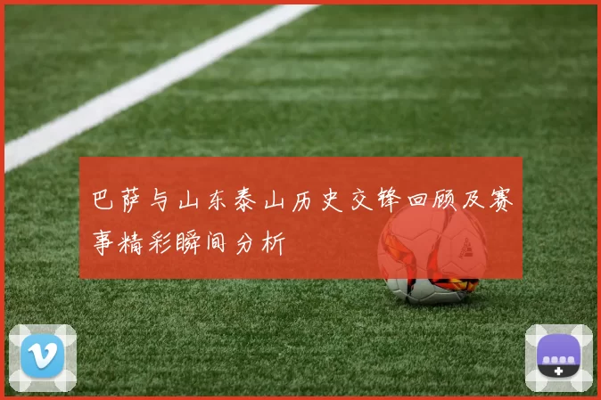 巴萨与山东泰山历史交锋回顾及赛事精彩瞬间分析