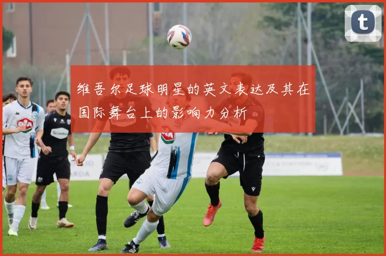 维吾尔足球明星的英文表达及其在国际舞台上的影响力分析