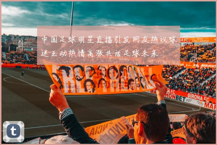中国足球明星直播引发网友热议球迷互动热情高涨共话足球未来