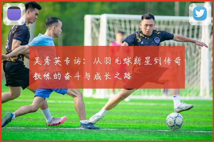 吴秀英专访：从羽毛球新星到传奇教练的奋斗与成长之路