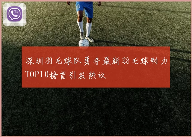 深圳羽毛球队勇夺最新羽毛球耐力TOP10榜首引发热议