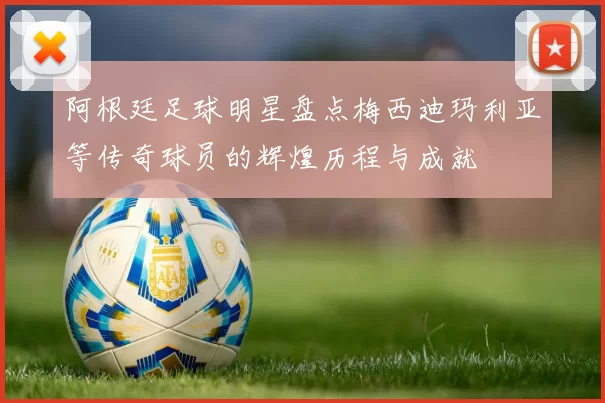 阿根廷足球明星盘点梅西迪玛利亚等传奇球员的辉煌历程与成就