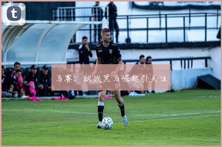 马赛：欧战黑马崛起引关注