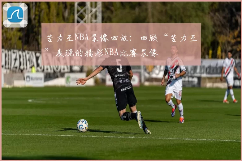 苦力王NBA录像回放：回顾“苦力王”表现的精彩NBA比赛录像