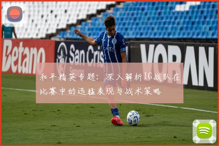 和平精英专题：深入解析IG战队在比赛中的迅猛表现与战术策略