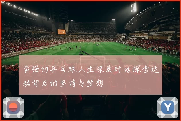 黄强的乒乓球人生深度对话探索运动背后的坚持与梦想