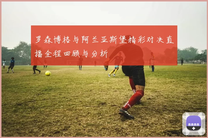 罗森博格与阿兰亚斯堡精彩对决直播全程回顾与分析