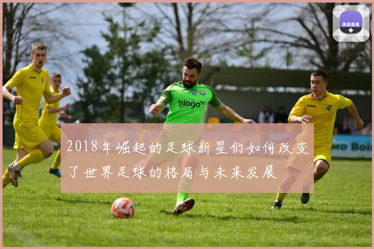 2018年崛起的足球新星们如何改变了世界足球的格局与未来发展