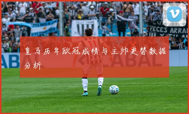 皇马历年欧冠成绩与主帅更替数据分析