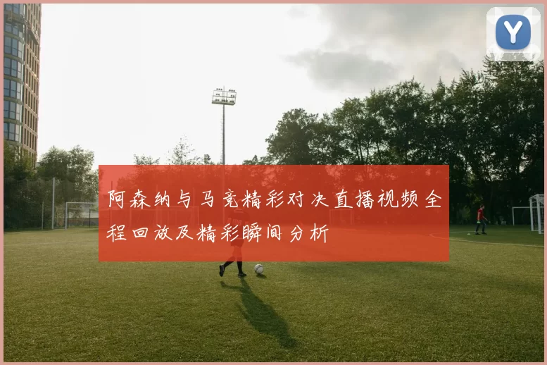 阿森纳与马竞精彩对决直播视频全程回放及精彩瞬间分析
