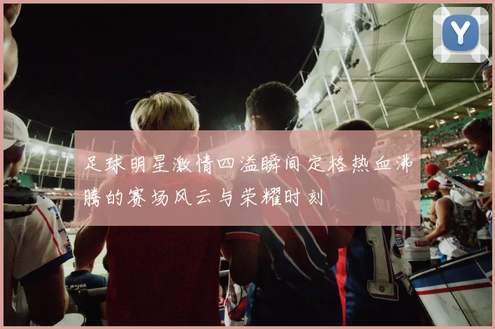 足球明星激情四溢瞬间定格热血沸腾的赛场风云与荣耀时刻