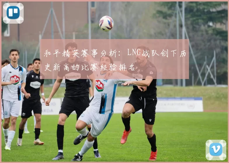 和平精英赛事分析：LNG战队创下历史新高的比赛经验排名