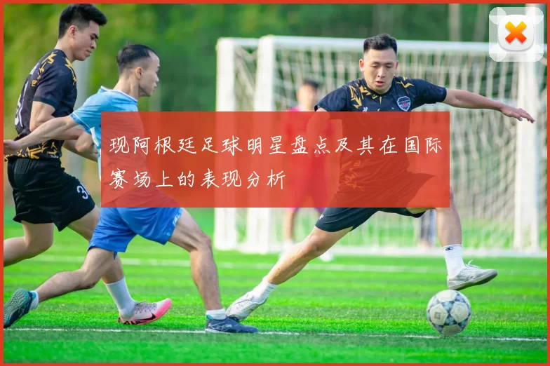 现阿根廷足球明星盘点及其在国际赛场上的表现分析