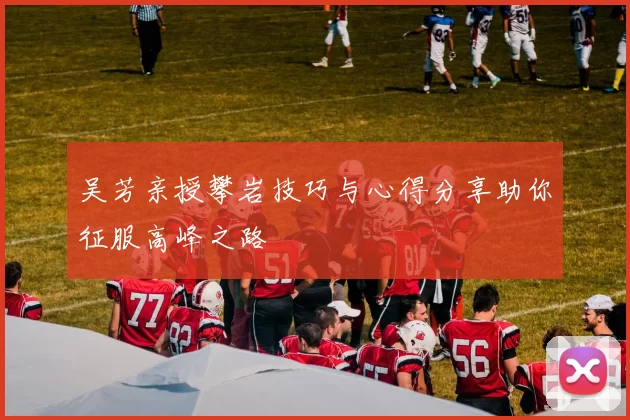 吴芳亲授攀岩技巧与心得分享助你征服高峰之路