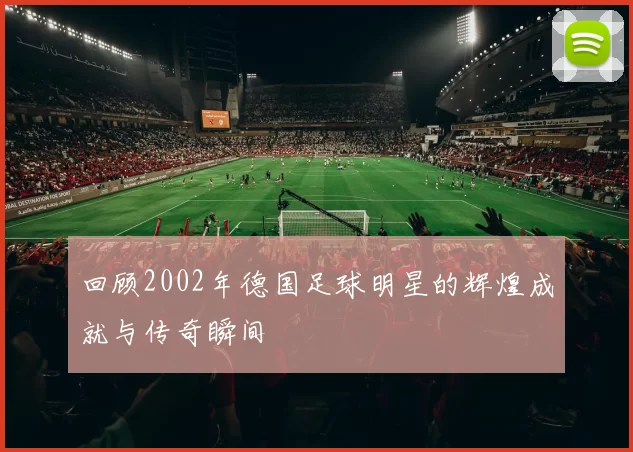 回顾2002年德国足球明星的辉煌成就与传奇瞬间