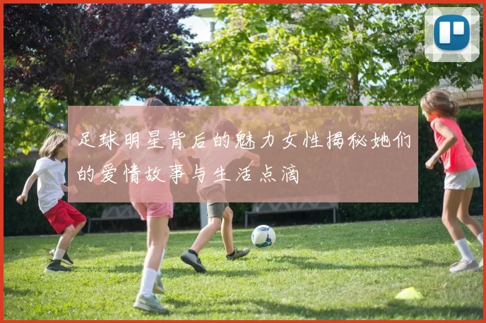 足球明星背后的魅力女性揭秘她们的爱情故事与生活点滴