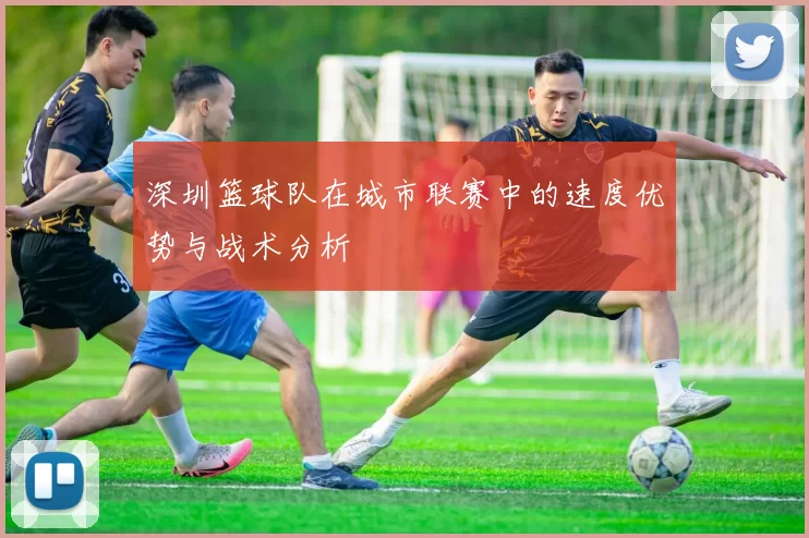 深圳篮球队在城市联赛中的速度优势与战术分析