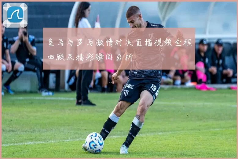 皇马与罗马激情对决直播视频全程回顾及精彩瞬间分析