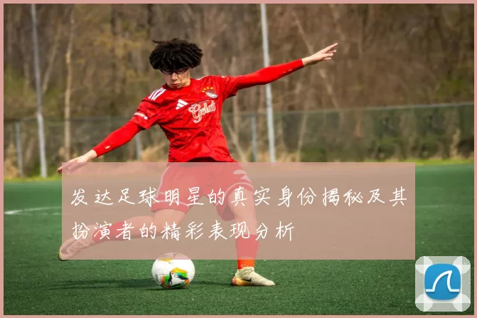 发达足球明星的真实身份揭秘及其扮演者的精彩表现分析