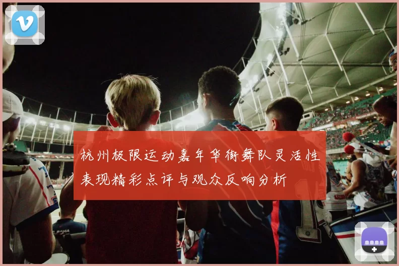 杭州极限运动嘉年华街舞队灵活性表现精彩点评与观众反响分析