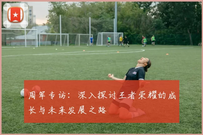 周军专访：深入探讨王者荣耀的成长与未来发展之路