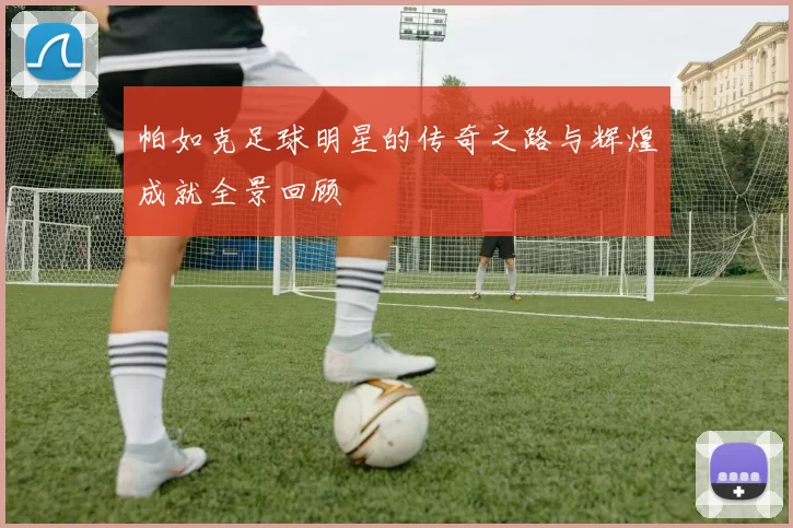 帕如克足球明星的传奇之路与辉煌成就全景回顾