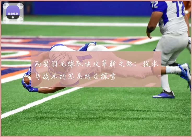 西安羽毛球队快攻革新之路：技术与战术的完美结合探索